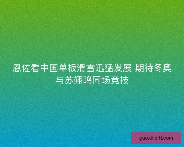 恩佐看中国单板滑雪迅猛发展 期待冬奥与苏翊鸣同场竞技