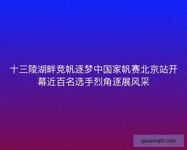 十三陵湖畔竞帆逐梦中国家帆赛北京站开幕近百名选手烈角逐展风采
