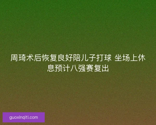 周琦术后恢复良好陪儿子打球 坐场上休息预计八强赛复出
