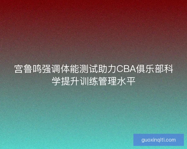 宫鲁鸣强调体能测试助力CBA俱乐部科学提升训练管理水平