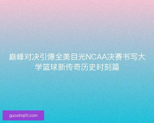 巅峰对决引爆全美目光NCAA决赛书写大学篮球新传奇历史时刻篇