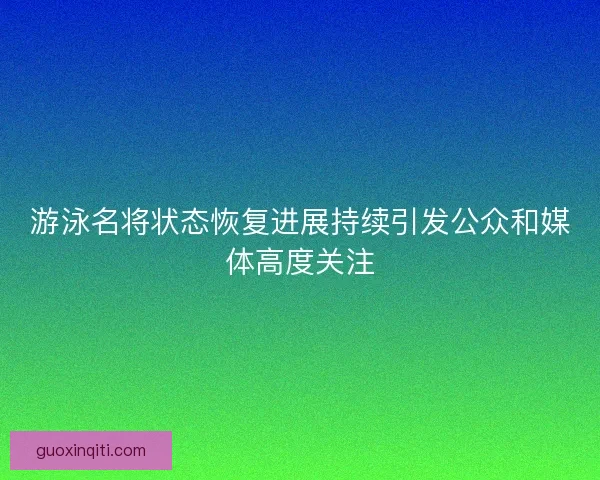 游泳名将状态恢复进展持续引发公众和媒体高度关注