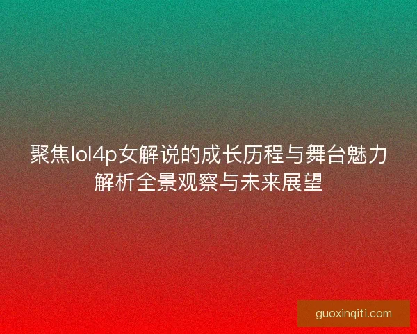 聚焦lol4p女解说的成长历程与舞台魅力解析全景观察与未来展望